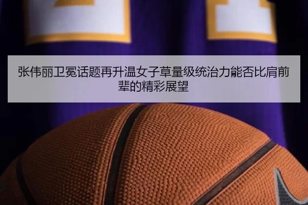 张伟丽卫冕话题再升温女子草量级统治力能否比肩前辈的精彩展望
